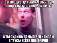 Твое лицо когда ты узнаешь что до конца увала осталось 2 минуты А ты сидишь дома перед компом в трусах и живешь в чечне