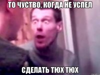 то чуство, когда не успел сделать тюх тюх