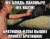 Фу, блядь, Пахомыч! Фу, нахуй! Братишка, я тебе вышку принес! Братишка!