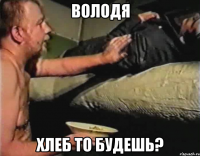 володя хлеб то будешь?