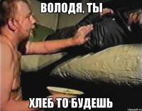 Володя, ты хлеб то будешь