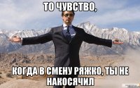 То чувство, Когда в смену ряжко, ты не накосячил