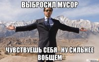 Выбросил мусор Чувствуешь себя.. Ну сильнее вобщем