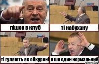 пішов в клуб ті набухану ті гуляють як обкурені я шо один нормальний