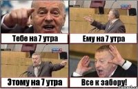 Тебе на 7 утра Ему на 7 утра Этому на 7 утра Все к забору!