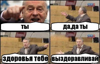 ты да,да ты здоровья тебе выздоравливай