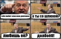 тебя любит классная девчонка а ты со шлюхой? любишь её? долбоёб!