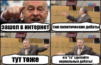 зашел в интернет там политические дебаты тут тоже и в "та" сделайте нормальные дебаты!