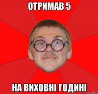 отримав 5 на виховні годині