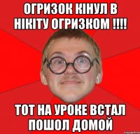 Огризок кінул в Нікіту огризком !!!! Тот на уроке встал пошол домой