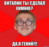 Виталик ты сделал химию? Да,я гений!!!