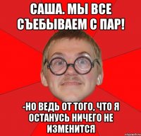 Саша. мы все съебываем с пар! -но ведь от того, что я останусь ничего не изменится