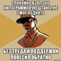 спокойно взял 300 килограммовую штангу, не смог поднять без труда и поддержки повесил обратно