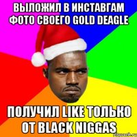 выложил в инставгам фото своего gold deagle получил like только от black niggas