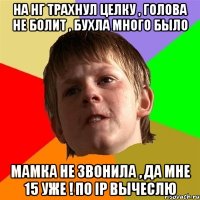 на НГ трахнул целку , голова не болит , бухла много было мамка не звонила , да мне 15 уже ! по IP вычеслю