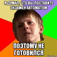 я думал, что вы поставите экзамен автоматом поэтому не готовился