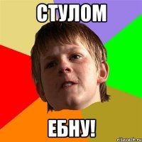 СТУЛОМ ЕБНУ!