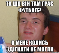 Та що він там грає футбол? О мене колись здігнати не могли