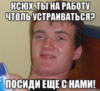 Ксюх, ты на работу чтоль устраиваться? Посиди еще с нами!