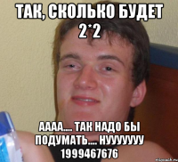 так, сколько будет 2*2 аааа.... так надо бы подумать.... нууууууу 1999467676