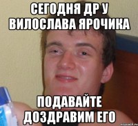 Сегодня др у Вилослава Ярочика Подавайте доздравим его