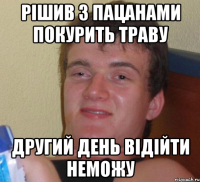 Рішив з пацанами покурить траву Другий день відійти неможу