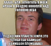 Ааааа...бля...Алкоголь в моей крови, в воздухе конопля, над головою небо под ногами планета земля.Это Челяба-Ёба, Ббамббит ббимббон пломбаааа))