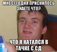 Мне сегодня приснилось знаете что? Что я катался в тачке с СД