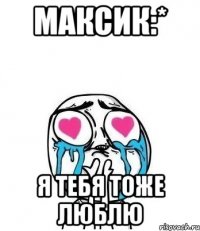 Максик:* Я тебя тоже люблю