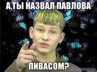 А,ты назвал Павлова Пивасом?