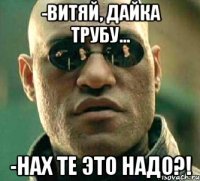 -Витяй, дайка трубу... -Нах те это надо?!