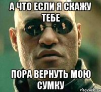 А что если я скажу тебе ПОРА ВЕРНУТЬ МОЮ СУМКУ