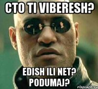 cto ti viberesh? edish ili net? podumaj?