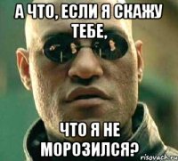 А что, если я скажу тебе, что я не морозился?