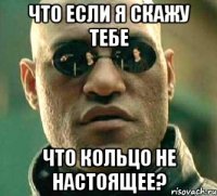 Что если я скажу тебе что кольцо не настоящее?