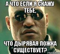 А что если я скажу тебе, что дырявая ложка существует?