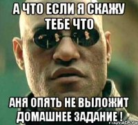 А ЧТО ЕСЛИ Я СКАЖУ ТЕБЕ ЧТО АНЯ ОПЯТЬ НЕ ВЫЛОЖИТ ДОМАШНЕЕ ЗАДАНИЕ !