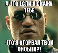 а что если я скажу тебе что я оторвал твои сиськи?!