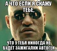 а что если я скажу тебе, что у тебя никогда не будет зажигалки автоген