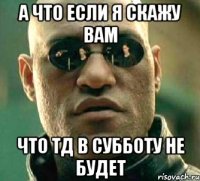 А что если я скажу вам что ТД в субботу не будет