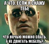 а что, если я скажу тебе что ночью можно спать, а не двигать мебель?