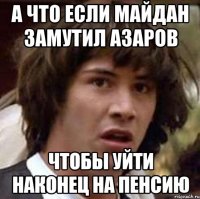 а что если майдан замутил азаров чтобы уйти наконец на пенсию