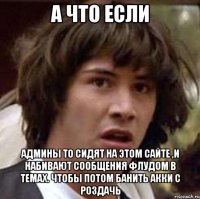 А что если админы ТО сидят на этом сайте ,и набивают сообщения флудом в темах. чтобы потом банить акки с роздачь