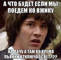 А что будет если мы поедем ко вжику на дачу а там во время пьянки отключат свет???