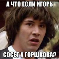 А что если Игорь сосет у Горшкова?