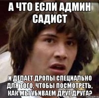 а что если админ садист и делает дропы специально для того, чтобы посмотреть, как мы убиваем друг друга?