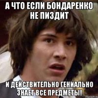 а что если Бондаренко не пиздит и действительно гениально знает все предметы!