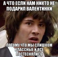 а что если нам никто не подарил валентинки потому что мы слишком классные и все постеснялись