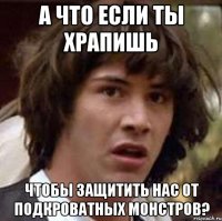 а что если ты храпишь чтобы защитить нас от подкроватных монстров?