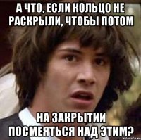 А что, если кольцо не раскрыли, чтобы потом на закрытии посмеяться над этим?